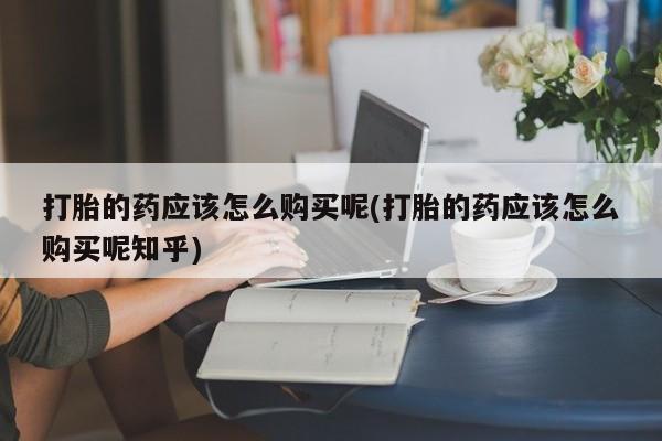 私人卖打胎药电话多少钱打胎的药应该怎么购买呢(打胎的药应该怎么购买呢知乎)